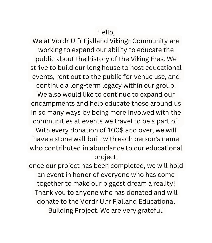 Hello We at Vordr Ulfr Fjalland Vikingr Community are working to expand our ability to educate the public about the history of the Viking Eras We strive to build our long house to host educational events rent out to the public for venue use and continue a long term legacy within our group We also would like to continue to expand our encampments and help educate those around us in so many ways by being more involved with the communities at events we travel to be a part of With every donation of 100 and over we will have a stone wall built with each person s name who contributed in abundance to our educational project once our project has been completed we will hold an event in honor of everyone who has come together to make our biggest dream a reality Thank you to anyone who has donated and will donate to the Vordr Ulfr Fjalland Educational Building Project We are very grateful